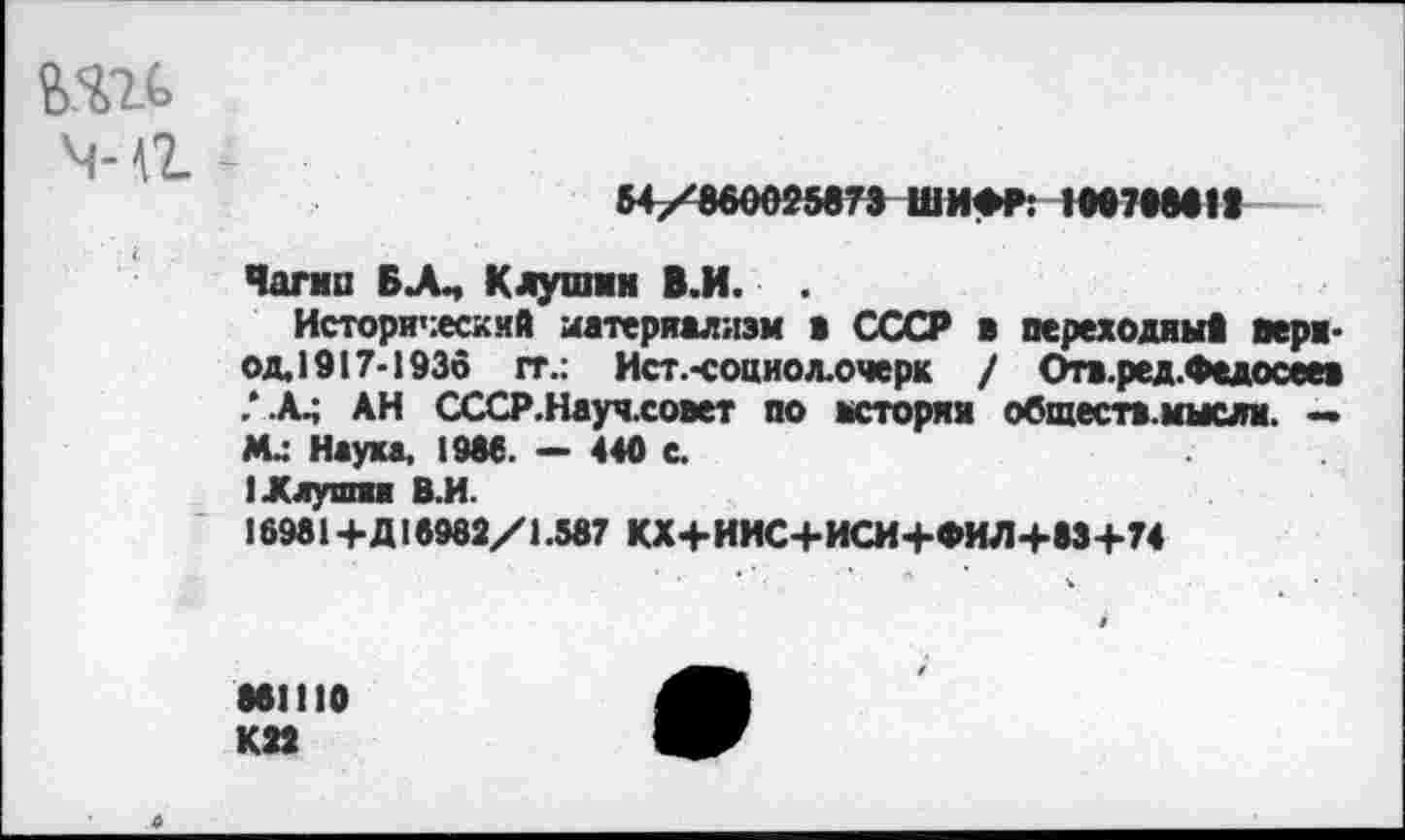 ﻿м-а -
54/860025873 ШИФР: 100708611
Чагип БА, Клушин В.И. .
Исторический материализм в СССР в переходный пери-од.1917-1936 гг.: Ист.-социол.очерк / Отв.ред.Федосеев /А АН СССР.Науч.совет по истории общеста.мысли. — М.; Наука, 1986. — 440 е.
I .Клушки В.И.
16981+Д15982/1.587 КХ+ИМС+ИСИ+ФИЛ+83+74
861110 К22